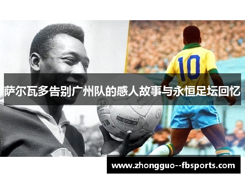 萨尔瓦多告别广州队的感人故事与永恒足坛回忆