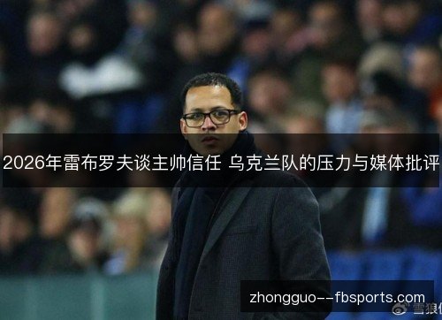 2026年雷布罗夫谈主帅信任 乌克兰队的压力与媒体批评